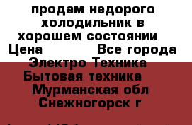 продам недорого холодильник в хорошем состоянии › Цена ­ 8 000 - Все города Электро-Техника » Бытовая техника   . Мурманская обл.,Снежногорск г.